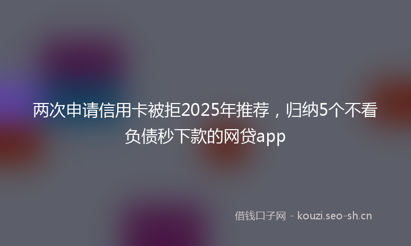 两次申请信用卡被拒2025年推荐，归纳5个不看负债秒下款的网贷app
