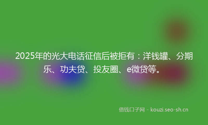 2025年的光大电话征信后被拒有：洋钱罐、分期乐、功夫贷、投友圈、e微贷等。