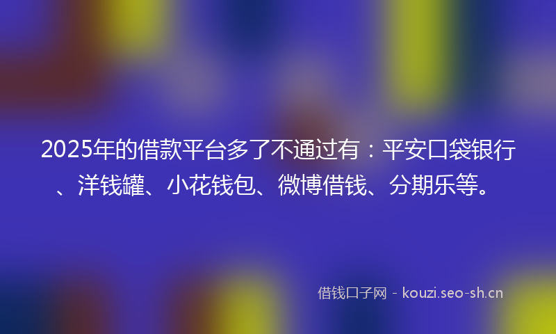 2025年的借款平台多了不通过有：平安口袋银行、洋钱罐、小花钱包、微博借钱、分期乐等。