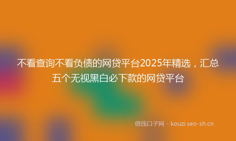 不看查询不看负债的网贷平台2025年精选，汇总五个无视黑白必下款的网贷平台