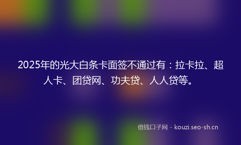 2025年的光大白条卡面签不通过有:拉卡拉、超人卡、团贷网、功夫贷、人人贷等。