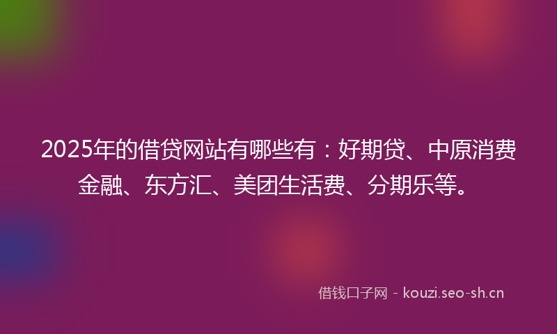 2025年的借贷网站有哪些有：好期贷、中原消费金融、东方汇、美团生活费、分期乐等。