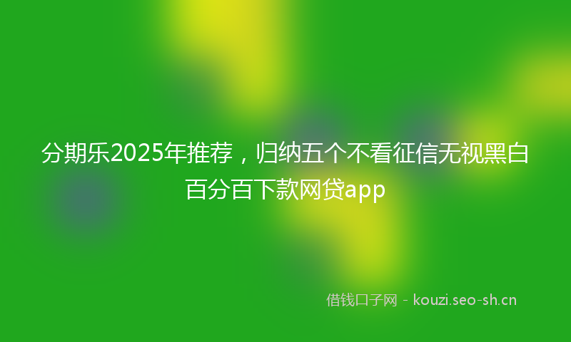 分期乐2025年推荐，归纳五个不看征信无视黑白百分百下款网贷app