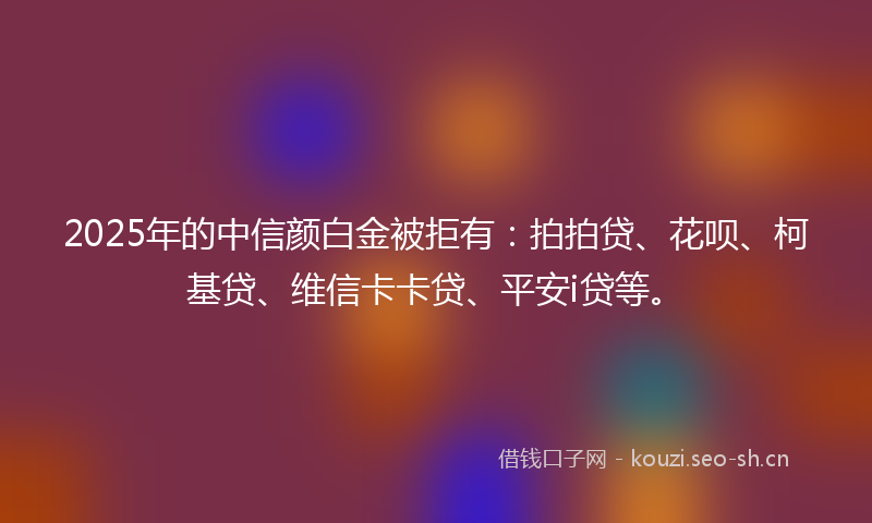 2025年的中信颜白金被拒有：拍拍贷、花呗、柯基贷、维信卡卡贷、平安i贷等。