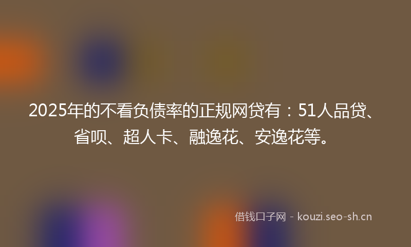 2025年的不看负债率的正规网贷有：51人品贷、省呗、超人卡、融逸花、安逸花等。
