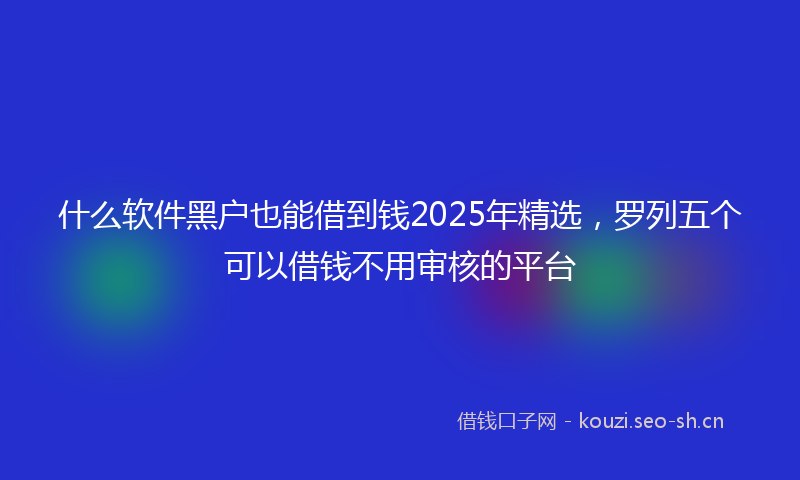 什么软件黑户也能借到钱2025年精选，罗列五个可以借钱不用审核的平台