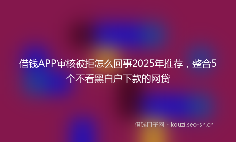 借钱APP审核被拒怎么回事2025年推荐,整合5个不看黑白户下款的网贷