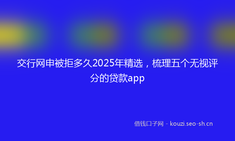 交行网申被拒多久2025年精选，梳理五个无视评分的贷款app