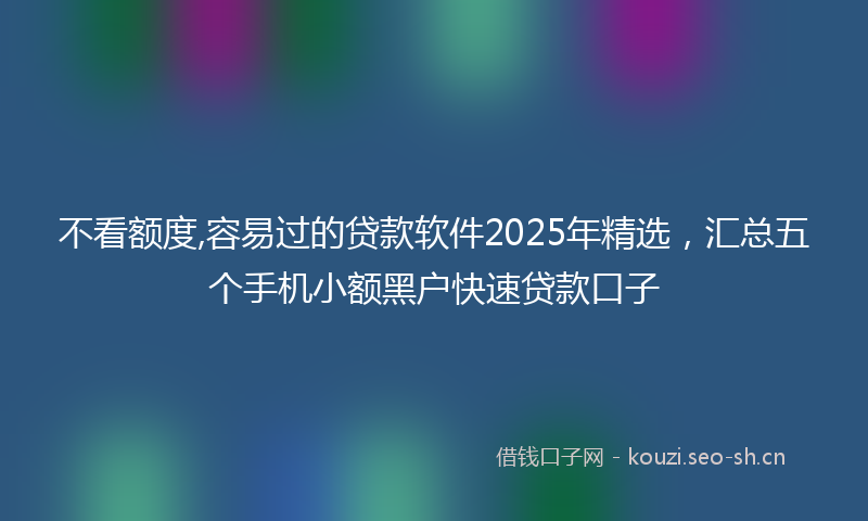 不看额度,容易过的贷款软件2025年精选，汇总五个手机小额黑户快速贷款口子