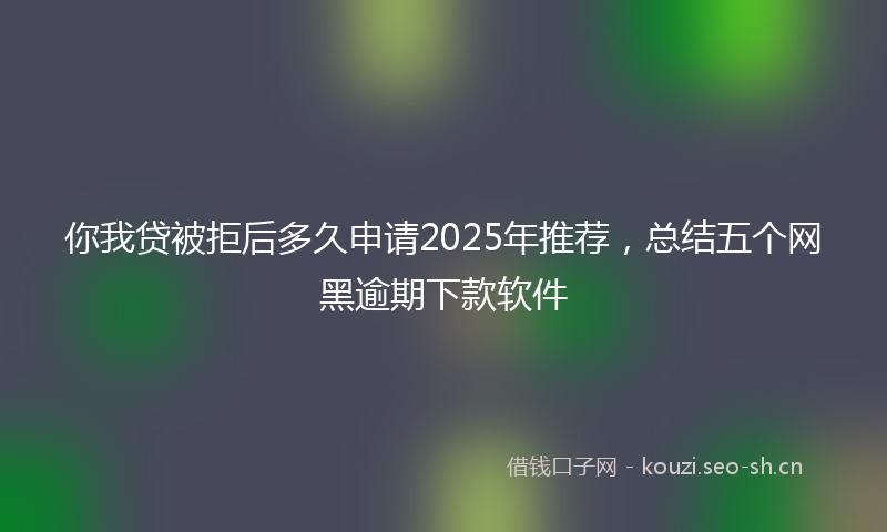 你我贷被拒后多久申请2025年推荐，总结五个网黑逾期下款软件