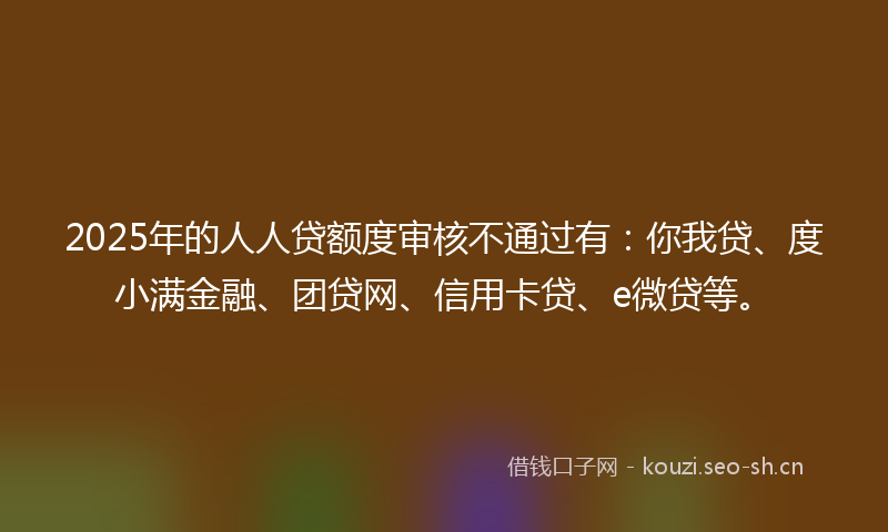 2025年的人人贷额度审核不通过有：你我贷、度小满金融、团贷网、信用卡贷、e微贷等。