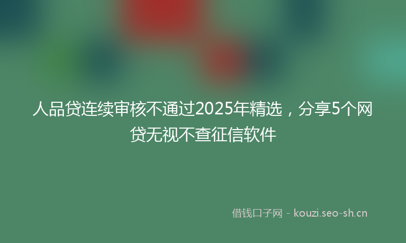 人品贷连续审核不通过2025年精选，分享5个网贷无视不查征信软件