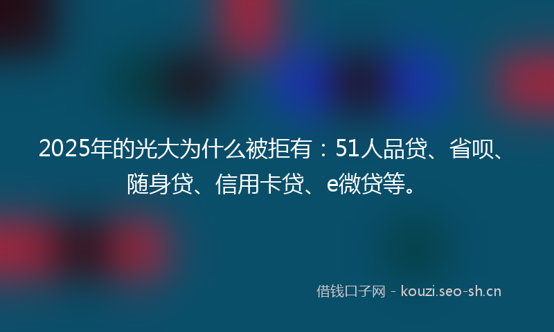 2025年的光大为什么被拒有：51人品贷、省呗、随身贷、信用卡贷、e微贷等。