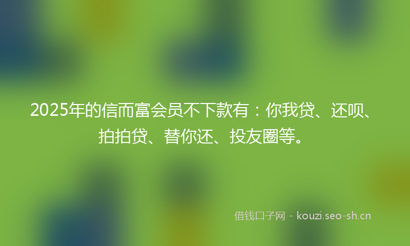 2025年的信而富会员不下款有：你我贷、还呗、拍拍贷、替你还、投友圈等。