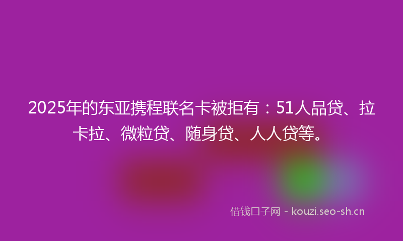 2025年的东亚携程联名卡被拒有：51人品贷、拉卡拉、微粒贷、随身贷、人人贷等。