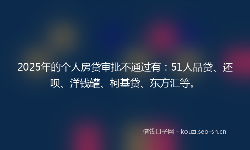 2025年的个人房贷审批不通过有：51人品贷、还呗、洋钱罐、柯基贷、东方汇等。
