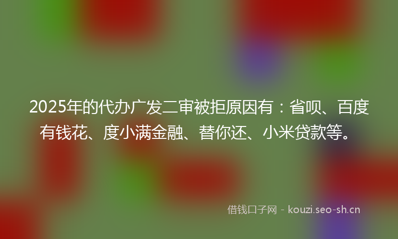 2025年的代办广发二审被拒原因有：省呗、百度有钱花、度小满金融、替你还、小米贷款等。