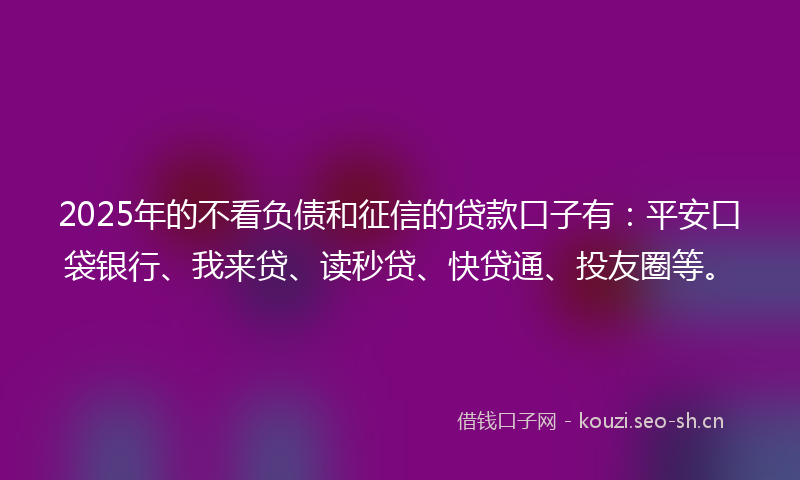 2025年的不看负债和征信的贷款口子有：平安口袋银行、我来贷、读秒贷、快贷通、投友圈等。