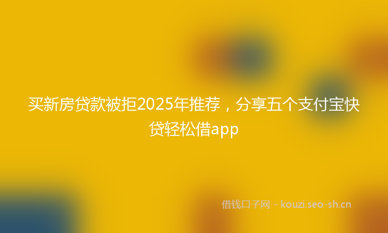 买新房贷款被拒2025年推荐，分享五个支付宝快贷轻松借app