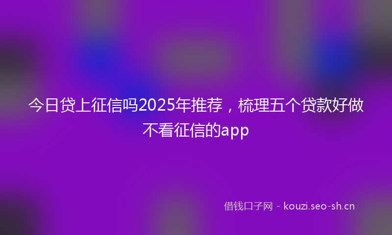 今日贷上征信吗2025年推荐，梳理五个贷款好做不看征信的app