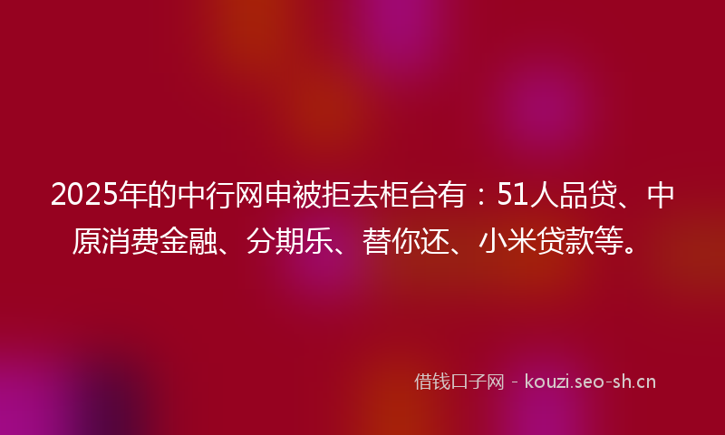 2025年的中行网申被拒去柜台有：51人品贷、中原消费金融、分期乐、替你还、小米贷款等。