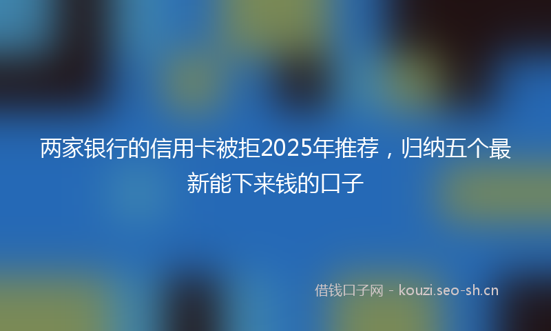 两家银行的信用卡被拒2025年推荐，归纳五个最新能下来钱的口子