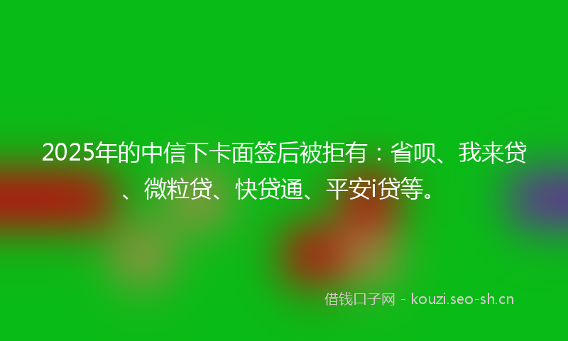 2025年的中信下卡面签后被拒有：省呗、我来贷、微粒贷、快贷通、平安i贷等。