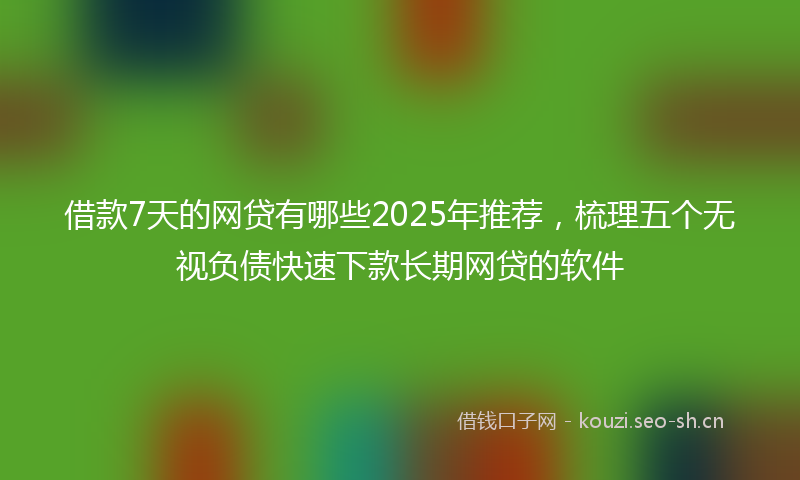 借款7天的网贷有哪些2025年推荐,梳理五个无视负债快速下款长期网贷的软件