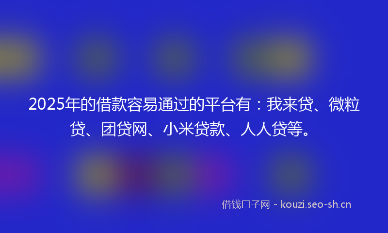 2025年的借款容易通过的平台有:我来贷、微粒贷、团贷网、小米贷款、人人贷等。