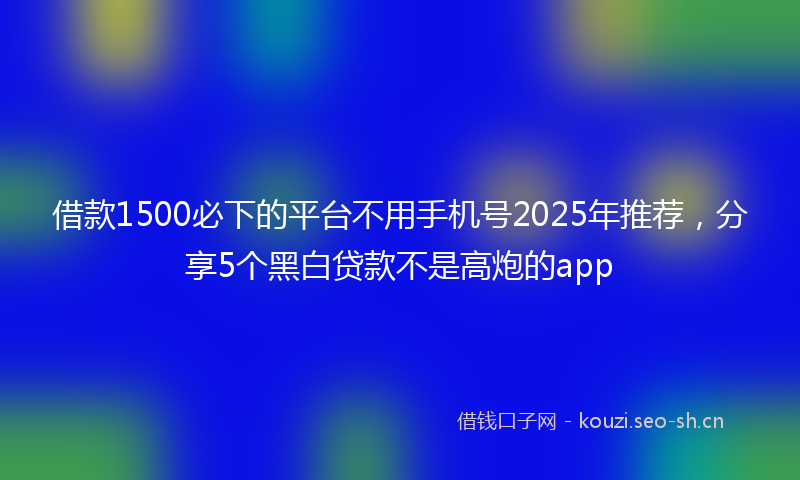 借款1500必下的平台不用手机号2025年推荐,分享5个黑白贷款不是高炮的app