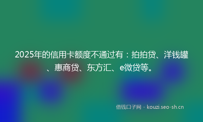 2025年的信用卡额度不通过有：拍拍贷、洋钱罐、惠商贷、东方汇、e微贷等。