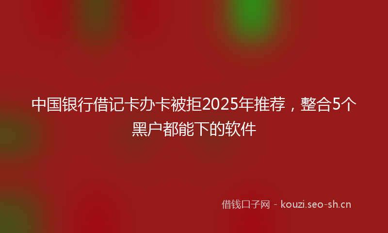 中国银行借记卡办卡被拒2025年推荐，整合5个黑户都能下的软件