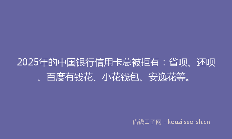 2025年的中国银行信用卡总被拒有:省呗、还呗、百度有钱花、小花钱包、安逸花等。