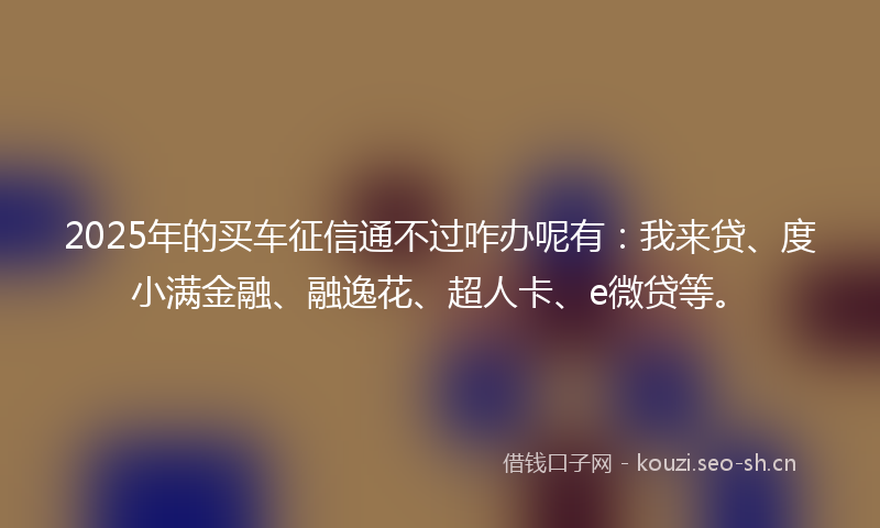 2025年的买车征信通不过咋办呢有：我来贷、度小满金融、融逸花、超人卡、e微贷等。