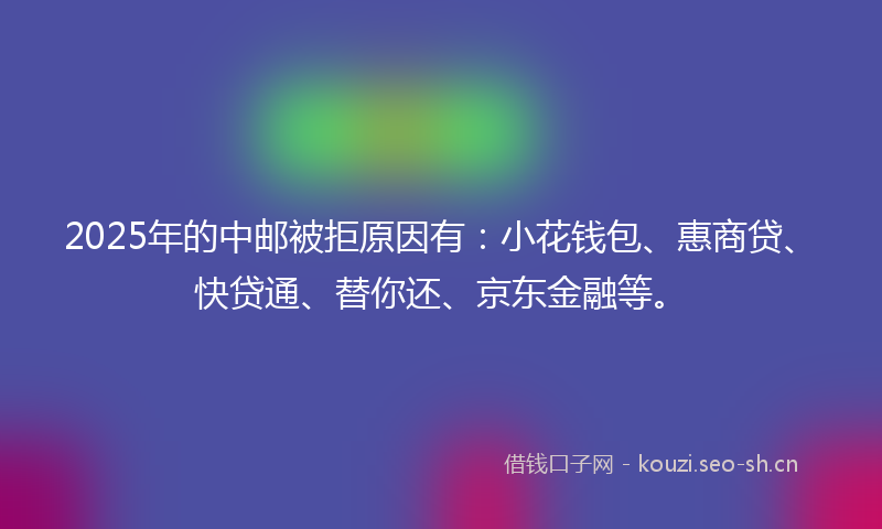 2025年的中邮被拒原因有：小花钱包、惠商贷、快贷通、替你还、京东金融等。