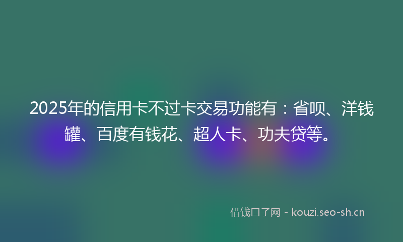 2025年的信用卡不过卡交易功能有：省呗、洋钱罐、百度有钱花、超人卡、功夫贷等。