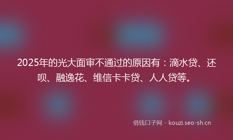 2025年的光大面审不通过的原因有:滴水贷、还呗、融逸花、维信卡卡贷、人人贷等。