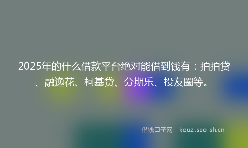 2025年的什么借款平台绝对能借到钱有：拍拍贷、融逸花、柯基贷、分期乐、投友圈等。