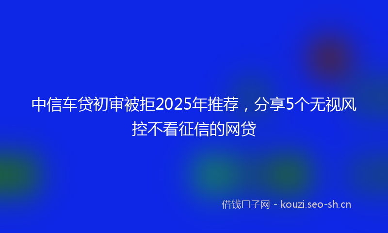 中信车贷初审被拒2025年推荐，分享5个无视风控不看征信的网贷