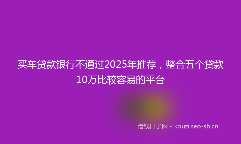 买车贷款银行不通过2025年推荐，整合五个贷款10万比较容易的平台