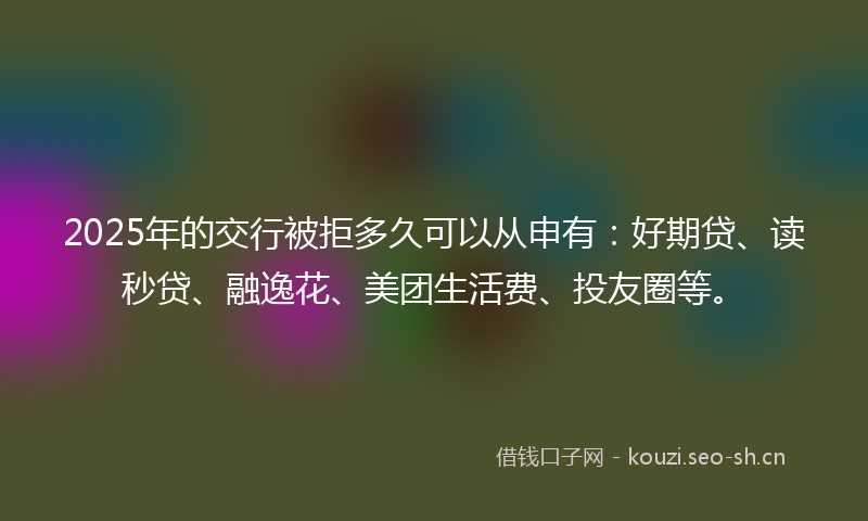2025年的交行被拒多久可以从申有:好期贷、读秒贷、融逸花、美团生活费、投友圈等。