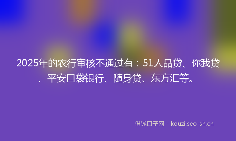 2025年的农行审核不通过有：51人品贷、你我贷、平安口袋银行、随身贷、东方汇等。