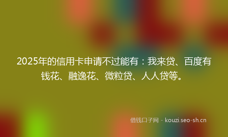 2025年的信用卡申请不过能有：我来贷、百度有钱花、融逸花、微粒贷、人人贷等。