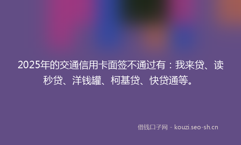 2025年的交通信用卡面签不通过有：我来贷、读秒贷、洋钱罐、柯基贷、快贷通等。
