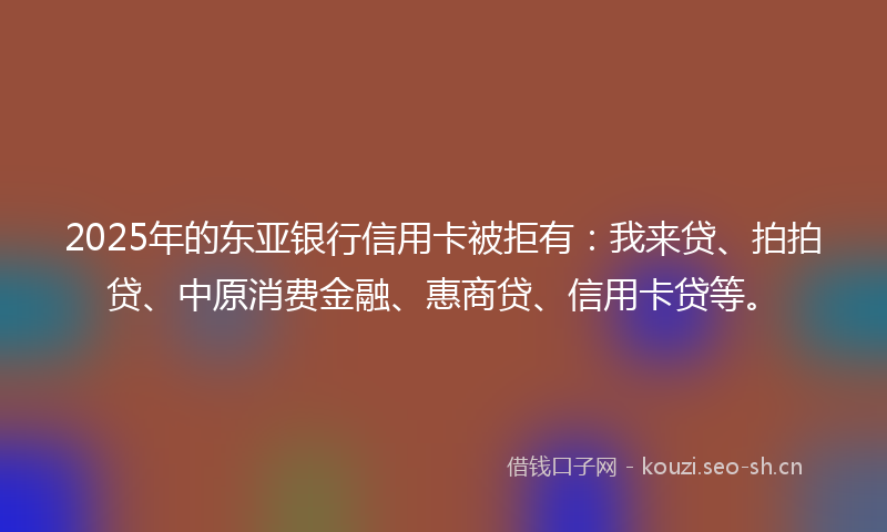 2025年的东亚银行信用卡被拒有：我来贷、拍拍贷、中原消费金融、惠商贷、信用卡贷等。