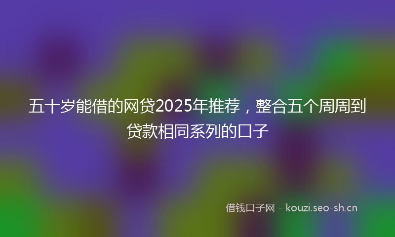 五十岁能借的网贷2025年推荐，整合五个周周到贷款相同系列的口子