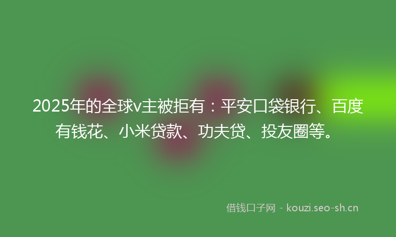 2025年的全球v主被拒有：平安口袋银行、百度有钱花、小米贷款、功夫贷、投友圈等。