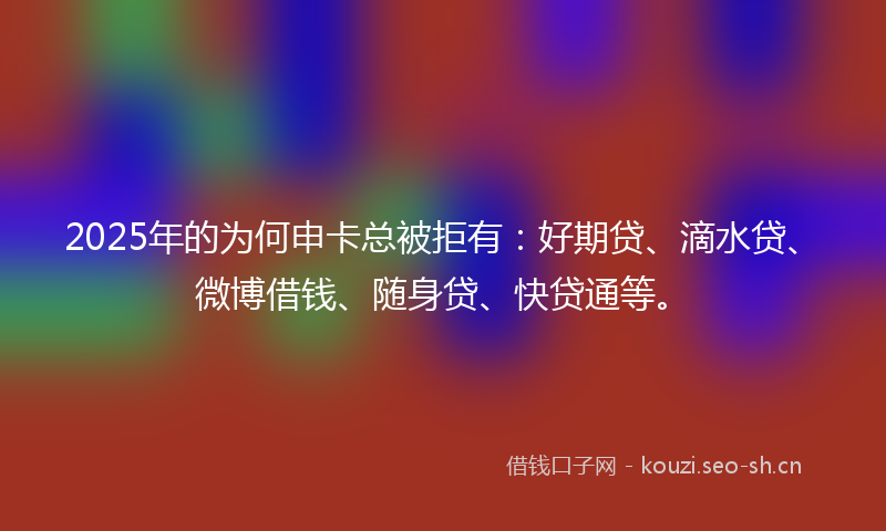 2025年的为何申卡总被拒有：好期贷、滴水贷、微博借钱、随身贷、快贷通等。
