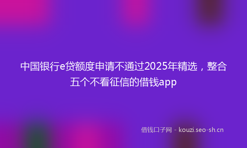 中国银行e贷额度申请不通过2025年精选，整合五个不看征信的借钱app