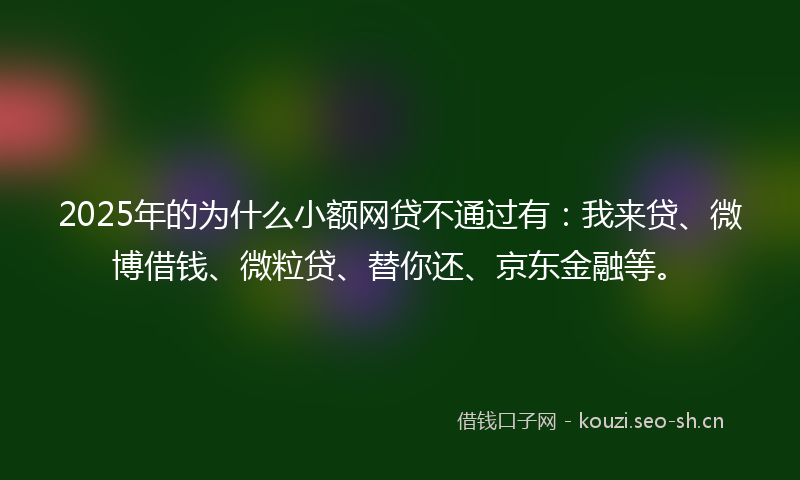 2025年的为什么小额网贷不通过有：我来贷、微博借钱、微粒贷、替你还、京东金融等。
